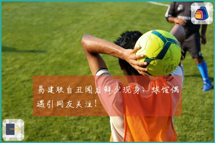 易建联自丑闻后鲜少现身，球馆偶遇引网友关注！