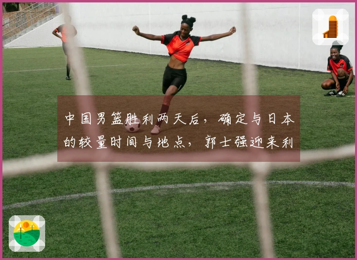 中国男篮胜利两天后，确定与日本的较量时间与地点，郭士强迎来利好消息
