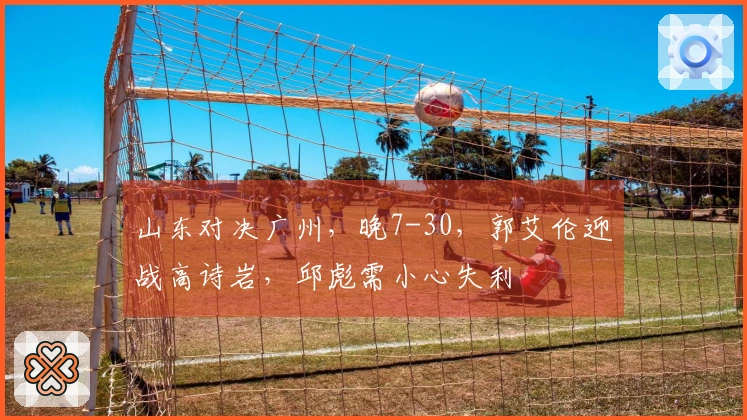 山东对决广州，晚7-30，郭艾伦迎战高诗岩，邱彪需小心失利