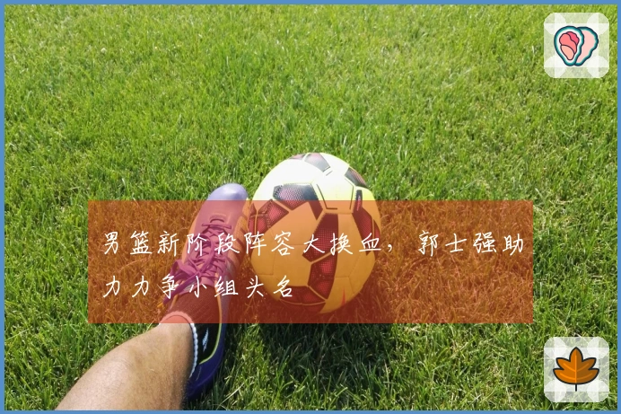 男篮新阶段阵容大换血，郭士强助力力争小组头名