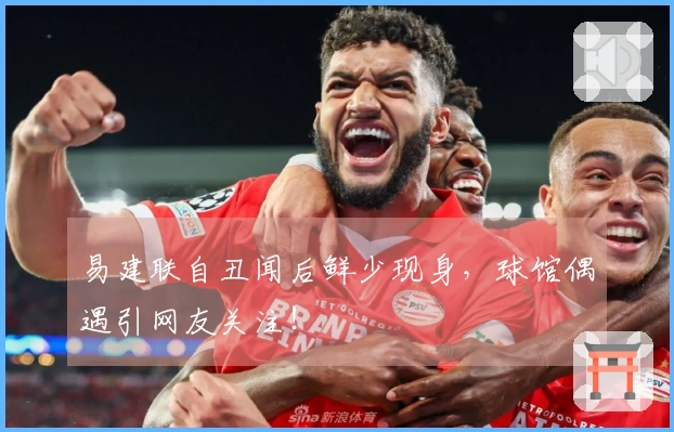 易建联自丑闻后鲜少现身，球馆偶遇引网友关注！