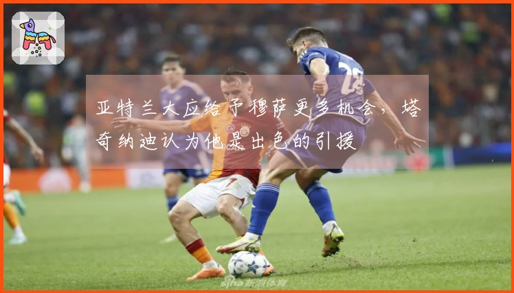 亚特兰大应给予穆萨更多机会，塔奇纳迪认为他是出色的引援