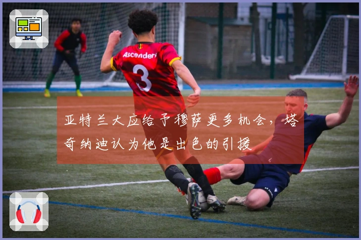 亚特兰大应给予穆萨更多机会，塔奇纳迪认为他是出色的引援