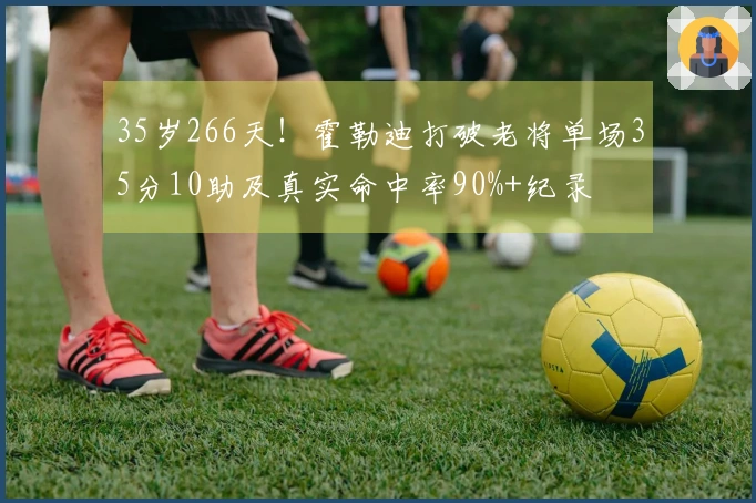 35岁266天！霍勒迪打破老将单场35分10助及真实命中率90%+纪录