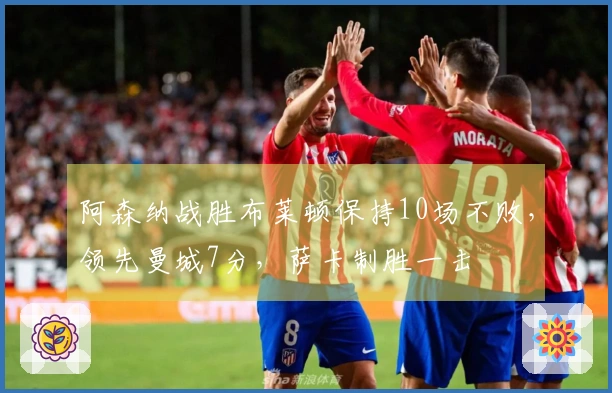 阿森纳战胜布莱顿保持10场不败，领先曼城7分，萨卡制胜一击