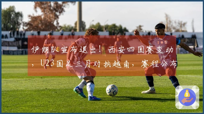 伊朗队宣布退出！西安四国赛变动，U23国足三月对抗越南，赛程公布