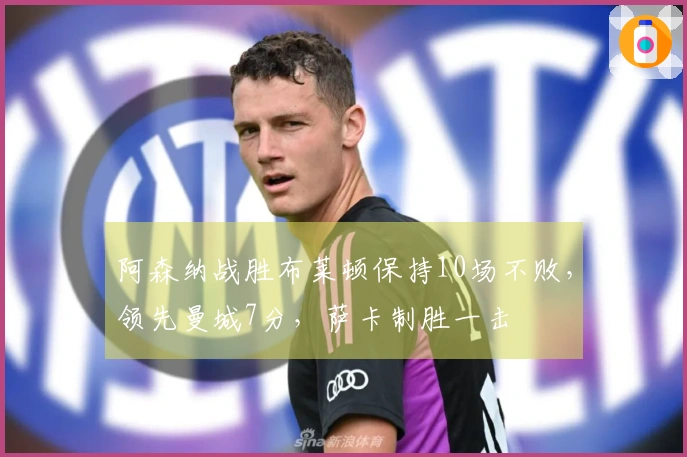 阿森纳战胜布莱顿保持10场不败，领先曼城7分，萨卡制胜一击