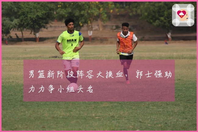 男篮新阶段阵容大换血，郭士强助力力争小组头名