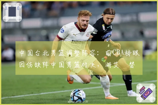 中国台北男篮调整阵容：前CBA榜眼因伤缺阵中国男篮对决，游艾喆替补上阵