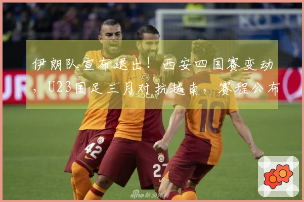 伊朗队宣布退出！西安四国赛变动，U23国足三月对抗越南，赛程公布