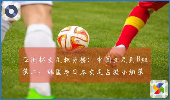 亚洲杯女足积分榜：中国女足列B组第二，韩国与日本女足占据小组第一