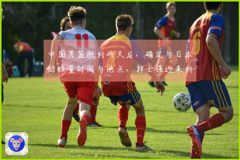 中国男篮胜利两天后，确定与日本的较量时间与地点，郭士强迎来利好消息