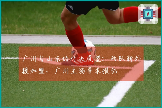 广州与山东的对决展望：两队新外援加盟，广州主场寻求报仇