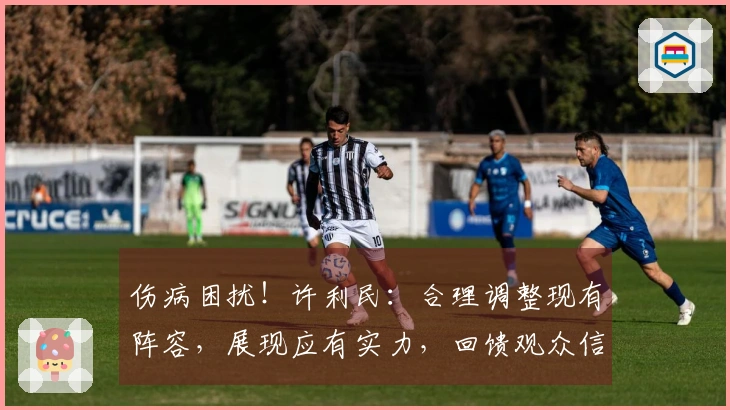 伤病困扰！许利民：合理调整现有阵容，展现应有实力，回馈观众信赖
