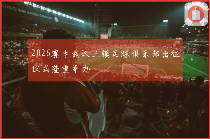 2026赛季武汉三镇足球俱乐部出征仪式隆重举办
