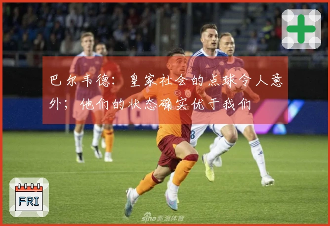 巴尔韦德：皇家社会的点球令人意外；他们的状态确实优于我们