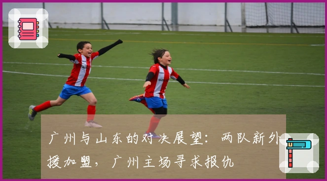 广州与山东的对决展望：两队新外援加盟，广州主场寻求报仇